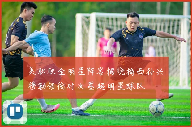 美职联全明星阵容揭晓梅西孙兴慜穆勒领衔对决墨超明星球队