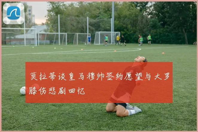 莫拉蒂谈皇马穆帅签约愿望与大罗膝伤悲剧回忆