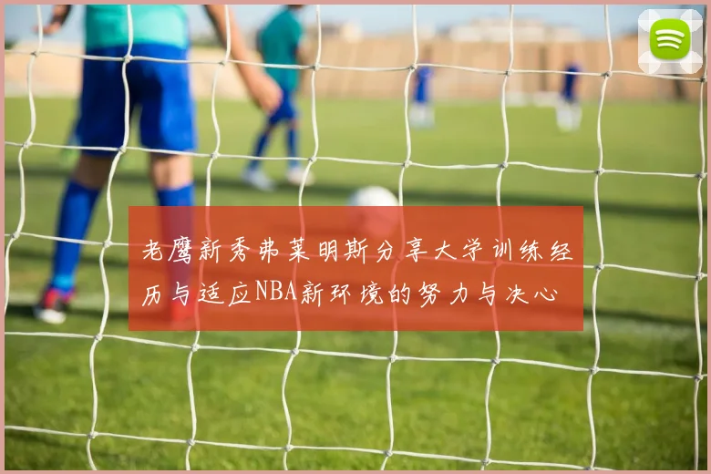 老鹰新秀弗莱明斯分享大学训练经历与适应NBA新环境的努力与决心