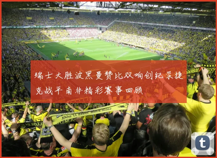 瑞士大胜波黑曼赞比双响创纪录捷克战平南非精彩赛事回顾