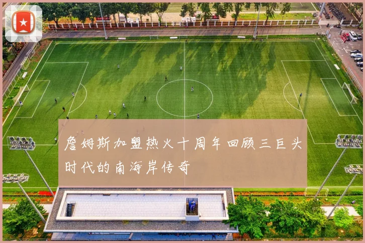 詹姆斯加盟热火十周年回顾三巨头时代的南海岸传奇