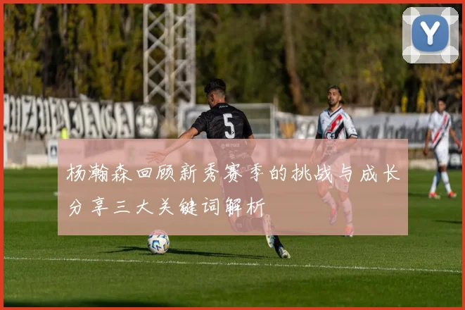 杨瀚森回顾新秀赛季的挑战与成长分享三大关键词解析