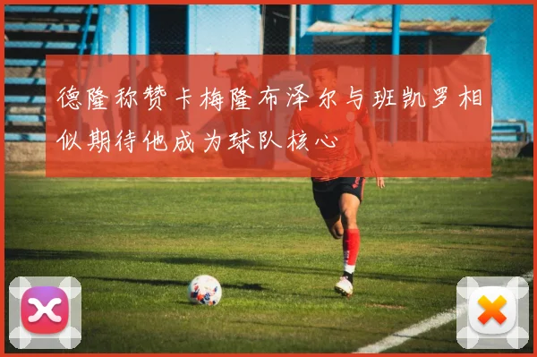 德隆称赞卡梅隆布泽尔与班凯罗相似期待他成为球队核心