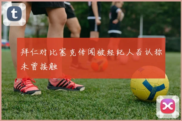 拜仁对比塞克传闻被经纪人否认称未曾接触