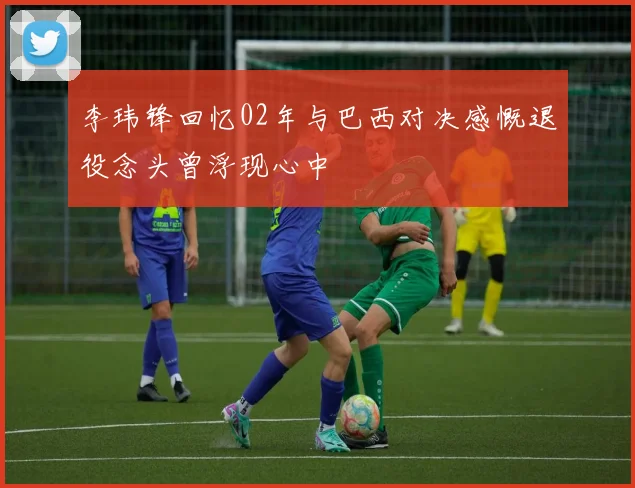 李玮锋回忆02年与巴西对决感慨退役念头曾浮现心中