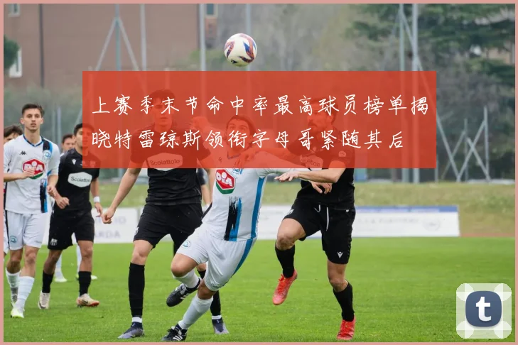 上赛季末节命中率最高球员榜单揭晓特雷琼斯领衔字母哥紧随其后