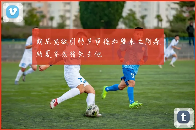 朗尼克欲引特罗萨德加盟米兰阿森纳夏季或将失去他