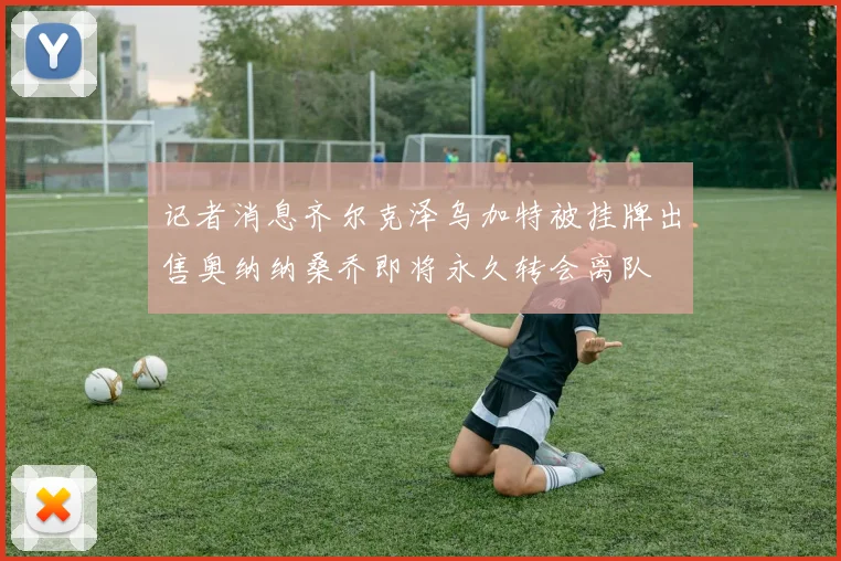 记者消息齐尔克泽乌加特被挂牌出售奥纳纳桑乔即将永久转会离队