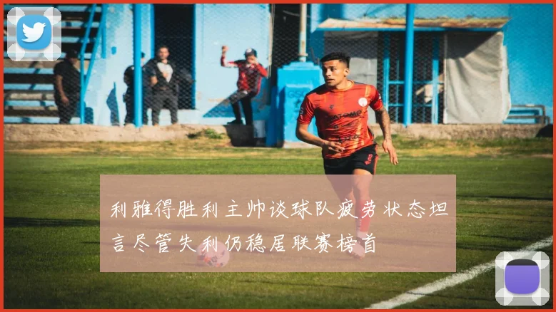 利雅得胜利主帅谈球队疲劳状态坦言尽管失利仍稳居联赛榜首