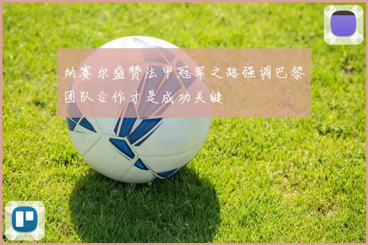 纳赛尔盛赞法甲冠军之路强调巴黎团队合作才是成功关键